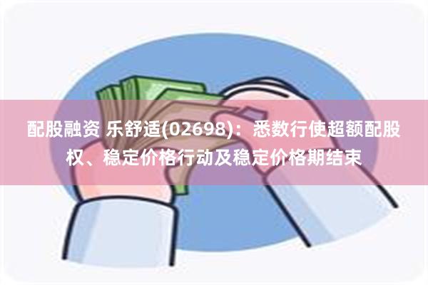 配股融资 乐舒适(02698)：悉数行使超额配股权、稳定价格行动及稳定价格期结束